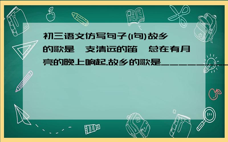 初三语文仿写句子(1句)故乡的歌是一支清远的笛,总在有月亮的晚上响起.故乡的歌是__________________________________.