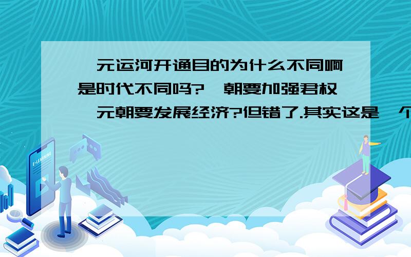 隋元运河开通目的为什么不同啊是时代不同吗?隋朝要加强君权,元朝要发展经济?但错了.其实这是一个大解答题的一部分,第一问是目的,第二问是目的为什么不一样,为什么不一样?