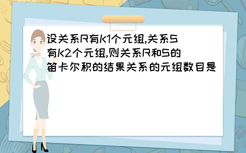 设关系R有K1个元组,关系S有K2个元组,则关系R和S的笛卡尔积的结果关系的元组数目是__________个a、K1+K2b、3 K1+K2c、￡ K1′K2d、K1′K2