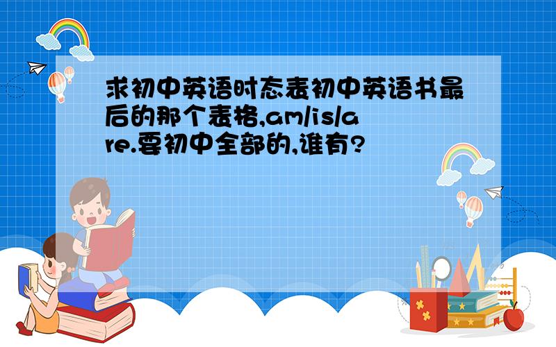 求初中英语时态表初中英语书最后的那个表格,am/is/are.要初中全部的,谁有?