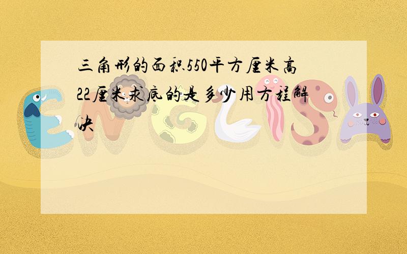 三角形的面积550平方厘米高22厘米求底的是多少用方程解决