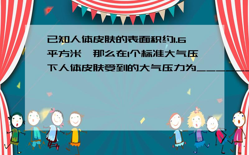 已知人体皮肤的表面积约1.6平方米,那么在1个标准大气压下人体皮肤受到的大气压力为_______N.人体并没有被压扁,是因为______的缘故.（一个标准大气压为100000Pa） 求解答方式.