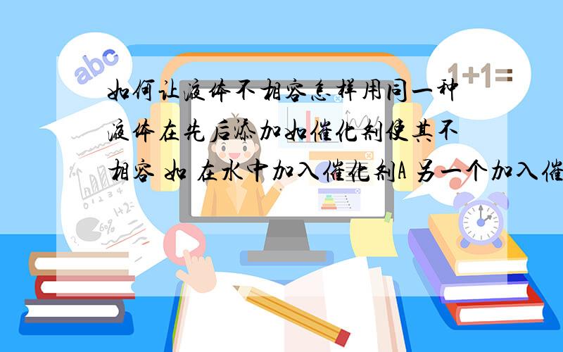 如何让液体不相容怎样用同一种液体在先后添加如催化剂使其不相容 如 在水中加入催化剂A 另一个加入催化剂B 把B中的谁倒入A中他们不相容 想知道这两种催化剂