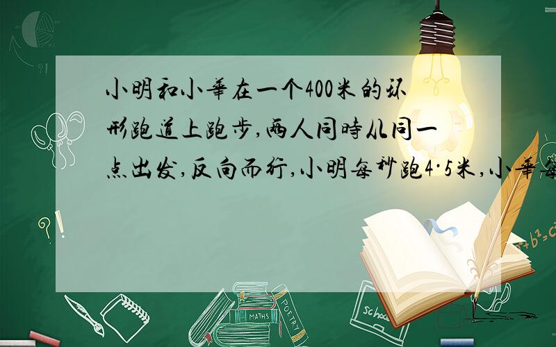 小明和小华在一个400米的环形跑道上跑步,两人同时从同一点出发,反向而行,小明每秒跑4·5米,小华每秒跑5·5米,经过多少秒,两第一次相遇?