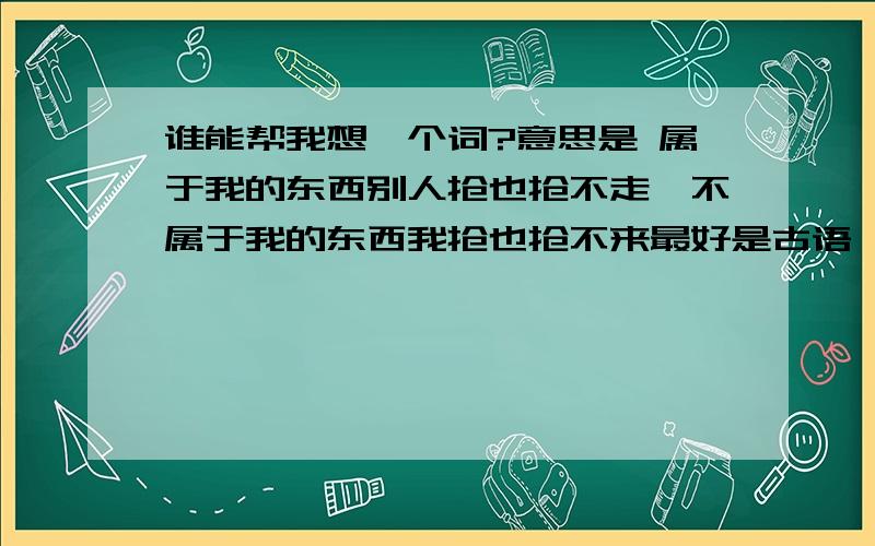 谁能帮我想一个词?意思是 属于我的东西别人抢也抢不走,不属于我的东西我抢也抢不来最好是古语,只要是用词或句子形容出来就好