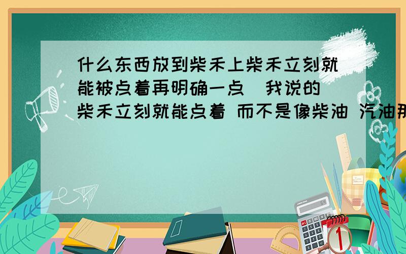 什么东西放到柴禾上柴禾立刻就能被点着再明确一点  我说的柴禾立刻就能点着 而不是像柴油 汽油那样 点着后是油再着  我要的是柴禾着火而不是 化工原料着火  如果能帮助柴禾立刻着火也