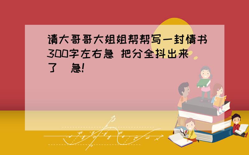 请大哥哥大姐姐帮帮写一封情书300字左右急 把分全抖出来了  急!