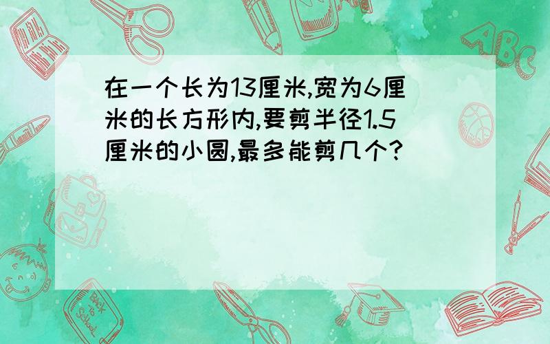 在一个长为13厘米,宽为6厘米的长方形内,要剪半径1.5厘米的小圆,最多能剪几个?