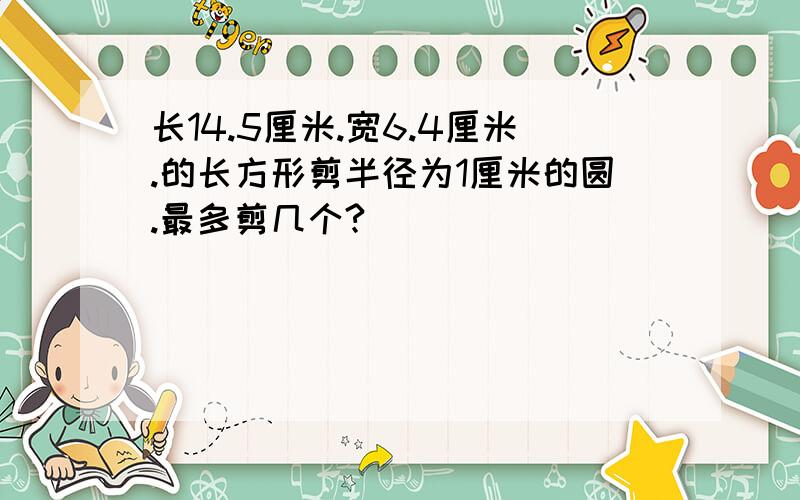 长14.5厘米.宽6.4厘米.的长方形剪半径为1厘米的圆.最多剪几个?