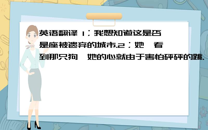 英语翻译 1；我想知道这是否是座被遗弃的城市.2；她一看到那只狗,她的心就由于害怕砰砰的跳.