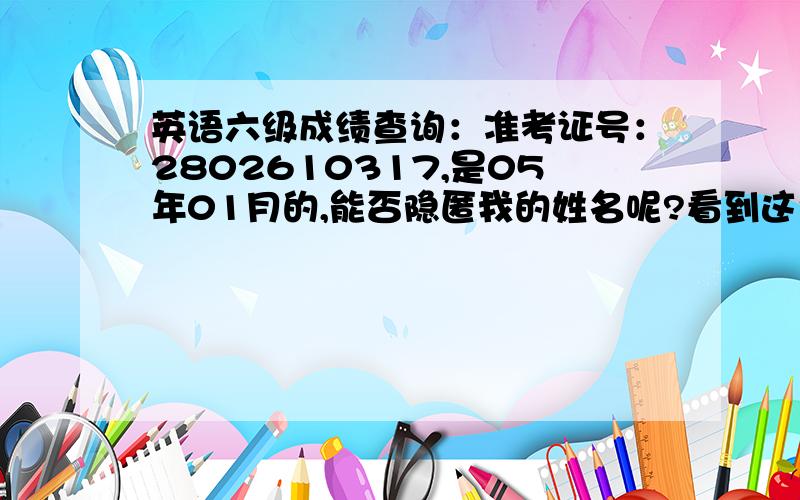 英语六级成绩查询：准考证号：2802610317,是05年01月的,能否隐匿我的姓名呢?看到这个准考证号,感觉跟现在的号码相差甚大.