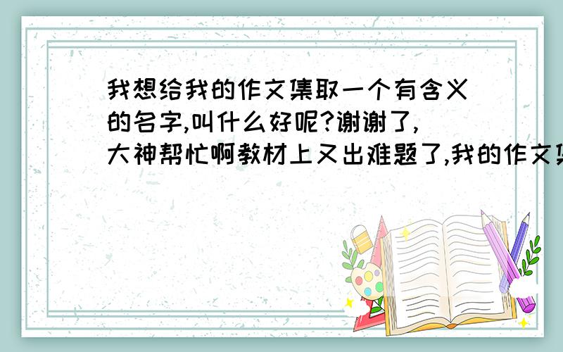 我想给我的作文集取一个有含义的名字,叫什么好呢?谢谢了,大神帮忙啊教材上又出难题了,我的作文集要起一个有含义的名字,请各位帮我一下.我的作文集都是记事的.请各位帮帮忙!谢谢