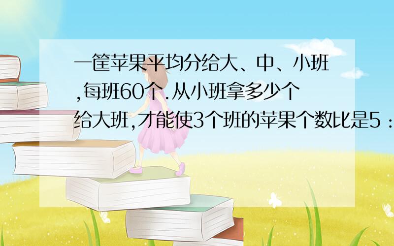 一筐苹果平均分给大、中、小班,每班60个.从小班拿多少个给大班,才能使3个班的苹果个数比是5：4: