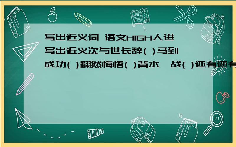 写出近义词 语文HIGH人进写出近义次与世长辞( )马到成功( )翻然悔悟( )背水一战( )还有还有 反义词从容不迫( )