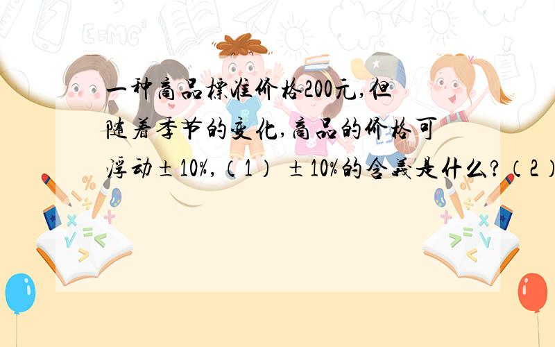 一种商品标准价格200元,但随着季节的变化,商品的价格可浮动±10%,（1） ±10%的含义是什么?（2） 请你计算出该商品的最高价格和最低价格（3） 如果以标准价为标准,超过标准的记做‘+’,低