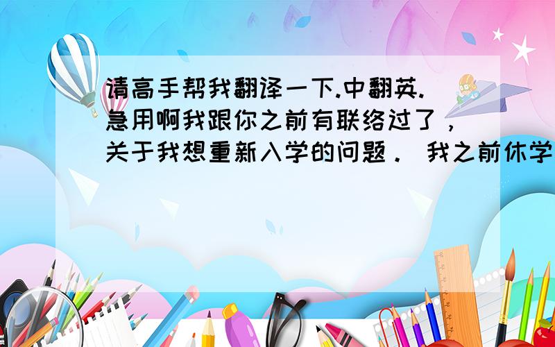 请高手帮我翻译一下.中翻英.急用啊我跟你之前有联络过了，关于我想重新入学的问题。 我之前休学离开学校是因为我的腿伤，大腿和小腿的肌肉经常酸痛。所以我就呆在家里。没有经常回