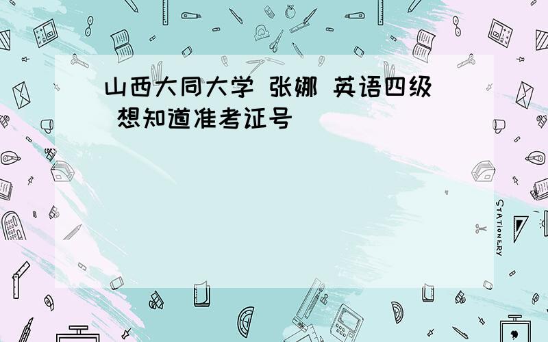 山西大同大学 张娜 英语四级 想知道准考证号