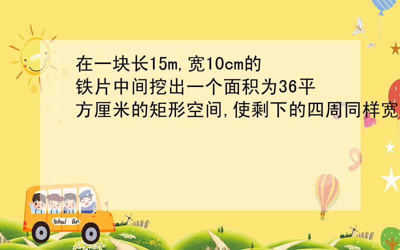 在一块长15m,宽10cm的铁片中间挖出一个面积为36平方厘米的矩形空间,使剩下的四周同样宽,求这个宽度?要正确答案,别乱写,要过程切记,要过程!