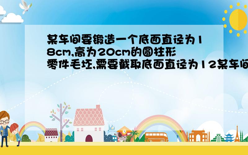 某车间要锻造一个底面直径为18cm,高为20cm的圆柱形零件毛坯,需要截取底面直径为12某车间要锻造一个底面直径为18cm,高为20cm的圆柱形零件毛坯,需要截取底面直径为12CM的圆钢多长(不计损耗)?