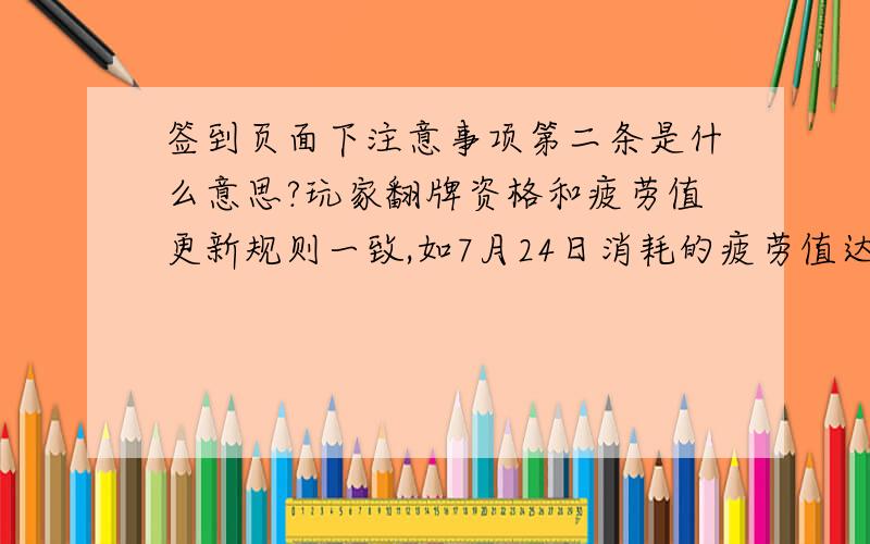 签到页面下注意事项第二条是什么意思?玩家翻牌资格和疲劳值更新规则一致,如7月24日消耗的疲劳值达到50点,那么玩家必须在7月24日6点--7月25日6点前登录活动页面翻牌 同时在问一个 这个翻