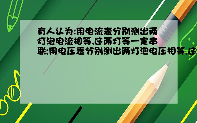 有人认为:用电流表分别测出两灯泡电流相等,这两灯等一定串联;用电压表分别测出两灯泡电压相等,这两灯一定并联,这两种说法对吗?为什么?