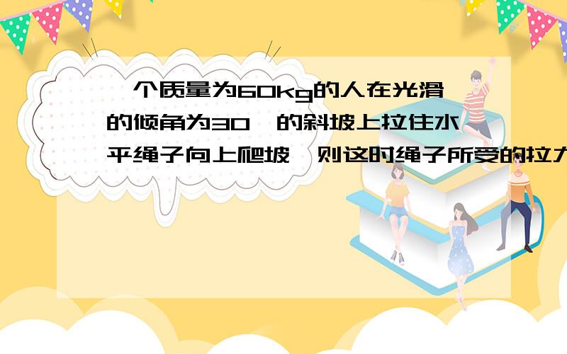 一个质量为60kg的人在光滑的倾角为30°的斜坡上拉住水平绳子向上爬坡,则这时绳子所受的拉力和人对斜坡的压力分别为多少?