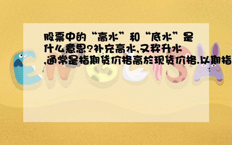 股票中的“高水”和“底水”是什么意思?补充高水,又称升水,通常是指期货价格高於现货价格.以期指（即恒指期货）为例,如果期指高於恒指（即恒生指数）,便称为期指高水.如果期指出现高