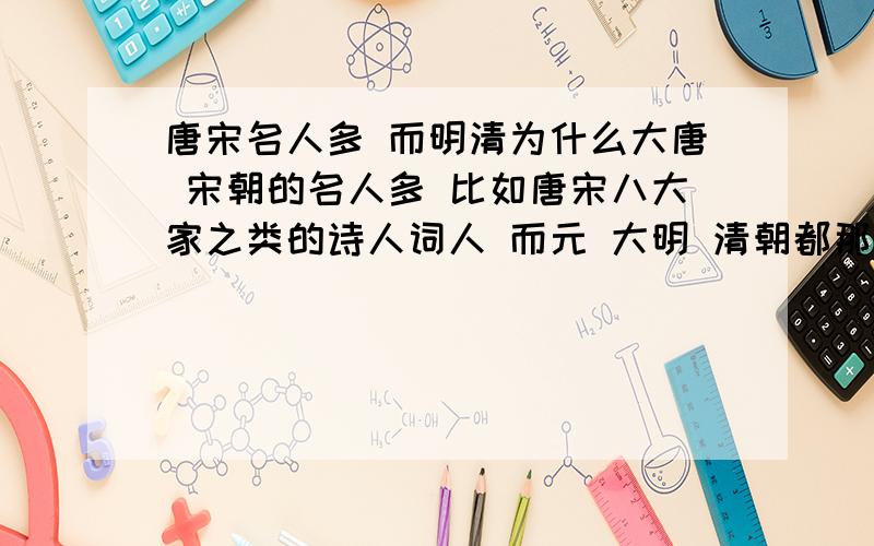 唐宋名人多 而明清为什么大唐 宋朝的名人多 比如唐宋八大家之类的诗人词人 而元 大明 清朝都那么少?明朝好像海瑞和宋濂 唐伯虎 江南四大才子有些名 清朝就有吴敬梓什么的 为什么啊- -