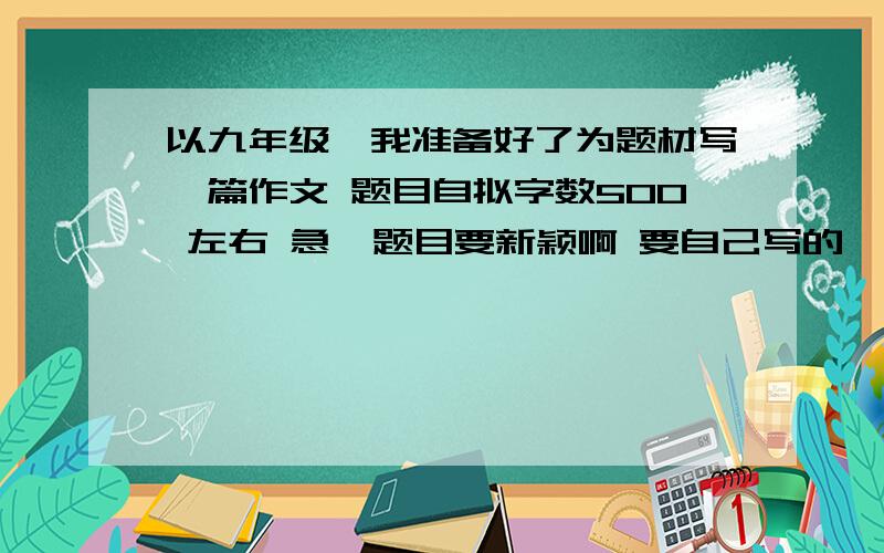 以九年级,我准备好了为题材写一篇作文 题目自拟字数500 左右 急  题目要新颖啊 要自己写的