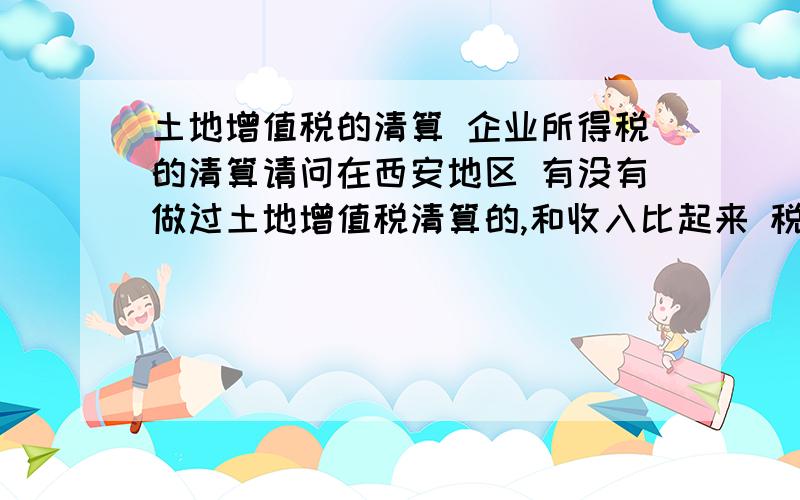 土地增值税的清算 企业所得税的清算请问在西安地区 有没有做过土地增值税清算的,和收入比起来 税赋是多少呢 还有房产企业的企业所得税清算,实际清算缴纳的税赋是多少呢.答的好的在加