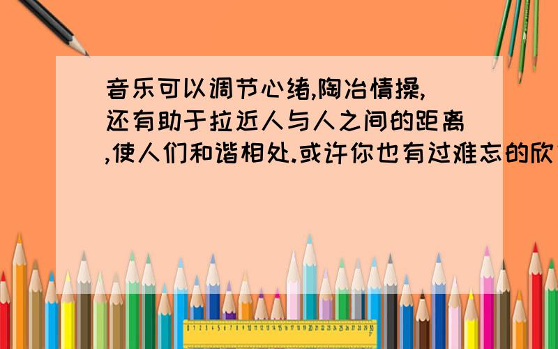 音乐可以调节心绪,陶冶情操,还有助于拉近人与人之间的距离,使人们和谐相处.或许你也有过难忘的欣赏音乐的经历,用三四百字写出当时的情景和你的真切感受.我不需要答案,我只需要该写些