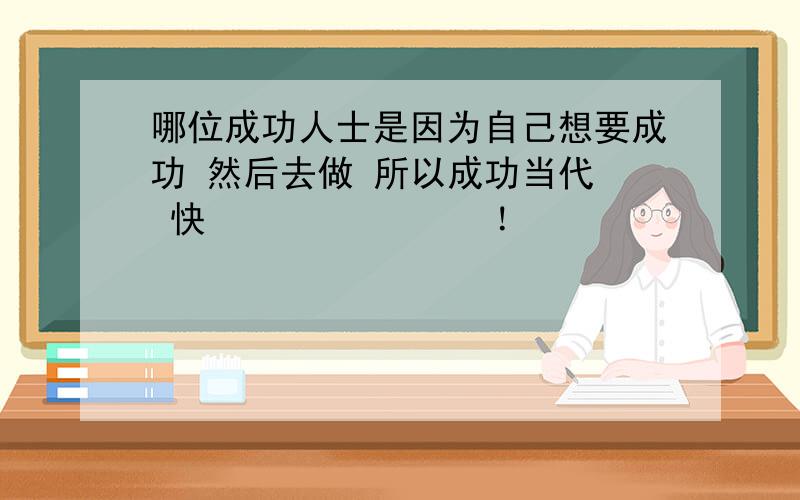 哪位成功人士是因为自己想要成功 然后去做 所以成功当代  快               ！