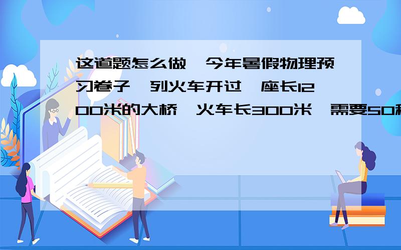 这道题怎么做,今年暑假物理预习卷子一列火车开过一座长1200米的大桥,火车长300米,需要50秒钟,火车以同样速度求火车速度?