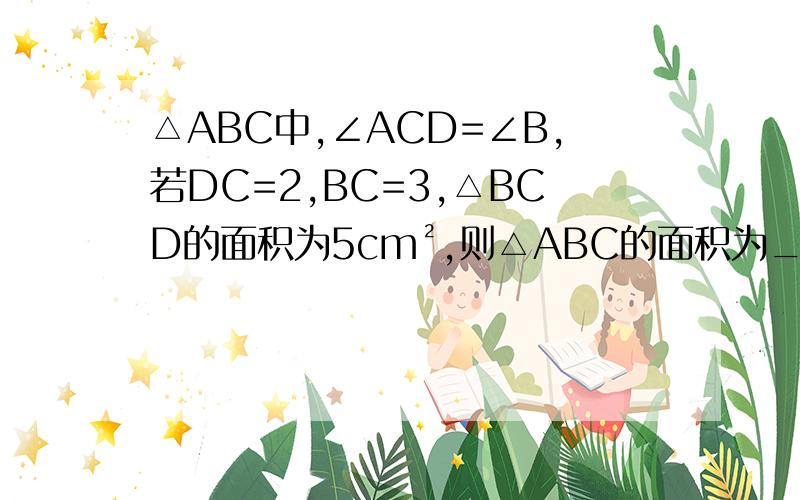 △ABC中,∠ACD=∠B,若DC=2,BC=3,△BCD的面积为5cm²,则△ABC的面积为___cm².