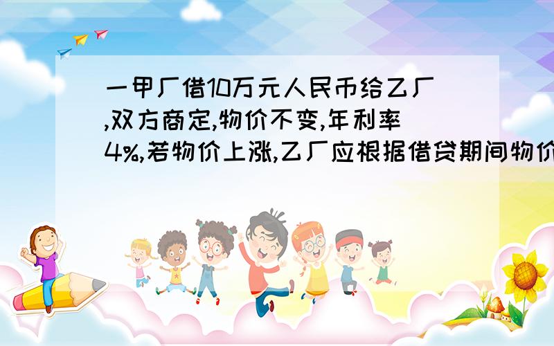 一甲厂借10万元人民币给乙厂,双方商定,物价不变,年利率4%,若物价上涨,乙厂应根据借贷期间物价上涨的相应指数付给甲厂利息,已知当年物价上涨5%,这时,甲厂应将年利率提高到多少才能保证