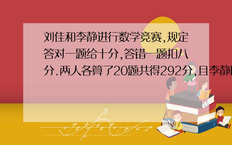 刘佳和李静进行数学竞赛,规定答对一题给十分,答错一题扣八分.两人各算了20题共得292分,且李静比刘佳多得36分,那么两人各答对了几题?