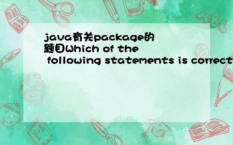 java有关package的题目Which of the following statements is correct about Java package?A.If there is no packagestatement used,the current class will not be in any package.B.Package is a way to manage source code,eachpackage contains several “.ja