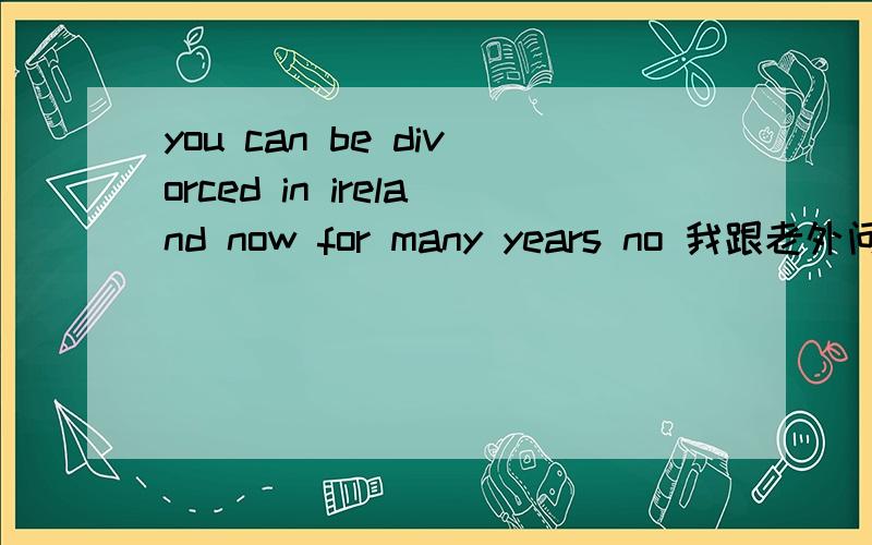 you can be divorced in ireland now for many years no 我跟老外问了半天- - 爱尔兰现在离婚很方便 你可以离婚 前提没有期限限制