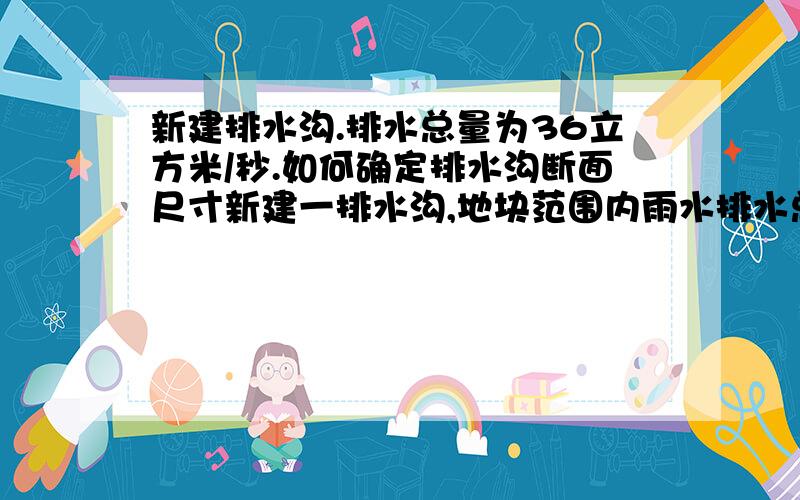 新建排水沟.排水总量为36立方米/秒.如何确定排水沟断面尺寸新建一排水沟,地块范围内雨水排水总量为为36立方米/秒.那么现在要计算排水沟的过流断面,是否断面面积要做到6m*6m=36m2.才可以保