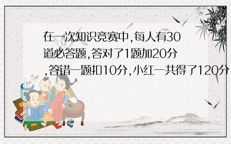 在一次知识竞赛中,每人有30道必答题,答对了1题加20分,答错一题扣10分,小红一共得了120分,计算一下小红答对几道题,是一元一次方程