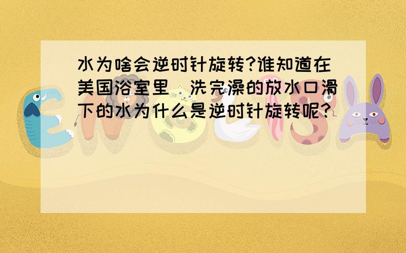 水为啥会逆时针旋转?谁知道在美国浴室里`洗完澡的放水口滑下的水为什么是逆时针旋转呢?