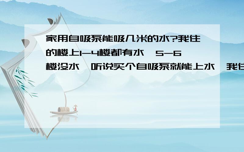 家用自吸泵能吸几米的水?我住的楼上1-4楼都有水,5-6楼没水,听说买个自吸泵就能上水,我住在6楼,按了一个,怎么还上不去水,急死了,没水怎么活啊!是家用自吸泵，家用的！具体多少功率我也不