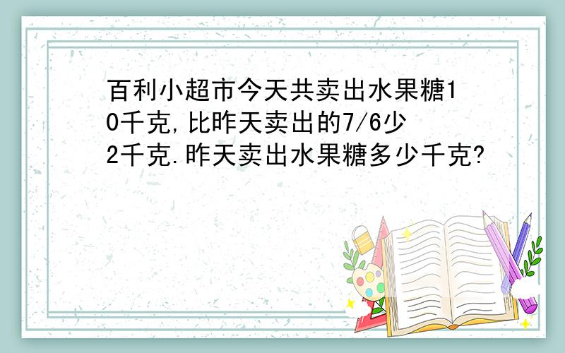 百利小超市今天共卖出水果糖10千克,比昨天卖出的7/6少2千克.昨天卖出水果糖多少千克?