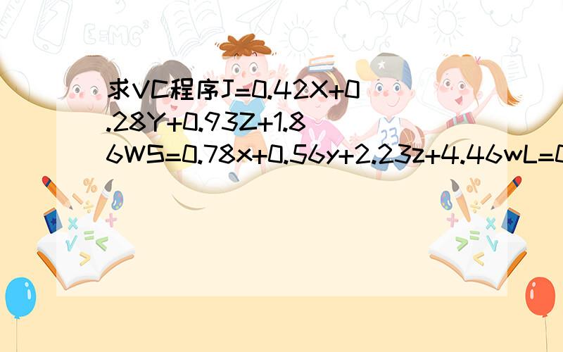 求VC程序J=0.42X+0.28Y+0.93Z+1.86WS=0.78x+0.56y+2.23z+4.46wL=0.76(9-X-x)+0.64(9-Y-y)+1.72(9-Z-z)+4.5(3-W-w)除J、S、L其他函数均为自然数求当J、S、L最大值时 各函数值为多少X、Y、Z、x、y、z均不大于9 W、w不大于3