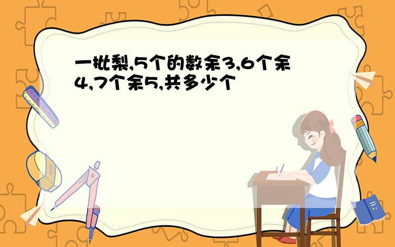 一批梨,5个的数余3,6个余4,7个余5,共多少个