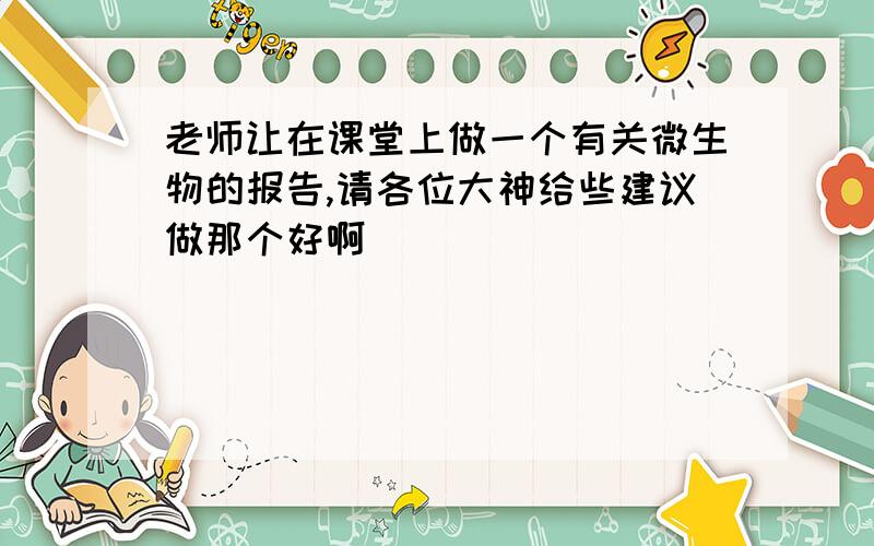 老师让在课堂上做一个有关微生物的报告,请各位大神给些建议做那个好啊