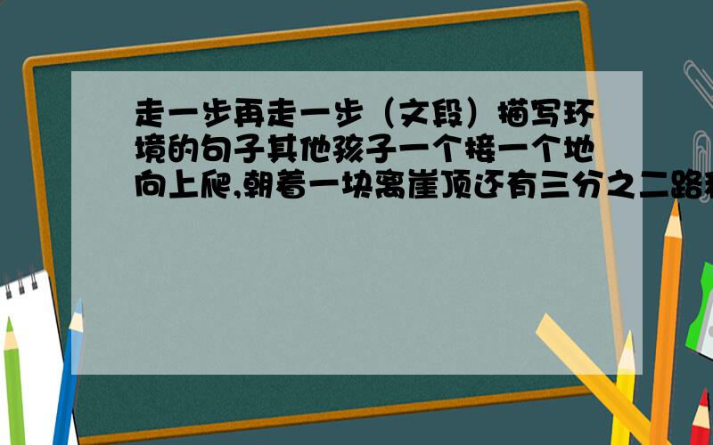 走一步再走一步（文段）描写环境的句子其他孩子一个接一个地向上爬,朝着一块离崖顶还有三分之二路程的狭小岩石架进发.我落在最后,全身颤抖,冷汗直冒,也跟着他们向上爬.我的心在瘦骨