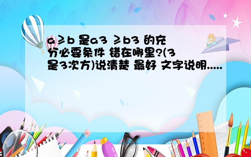 a≥b 是a3 ≥b3 的充分必要条件 错在哪里?(3 是3次方)说清楚 最好 文字说明.....