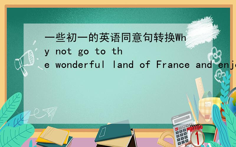 一些初一的英语同意句转换Why not go to the wonderful land of France and enjoy yourself?You can catch a train from London to ParisWhy are you so interested in trees?Can you show me your new bagPeter is 50 kilos,David is 50 kilos ,too