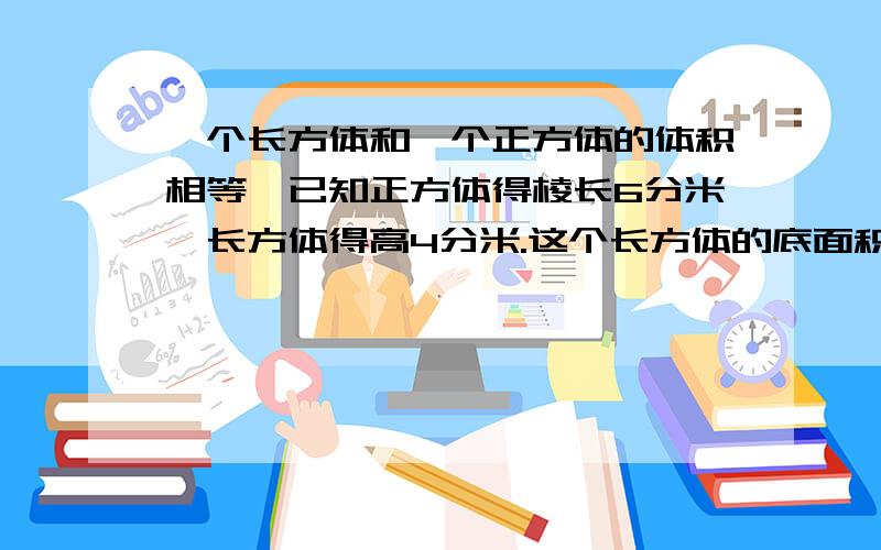 一个长方体和一个正方体的体积相等,已知正方体得棱长6分米,长方体得高4分米.这个长方体的底面积是几?